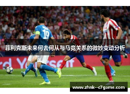 菲利克斯未来何去何从与马竞关系的微妙变动分析 菲利克斯未来何去何从与马竞关系的微妙变动分析